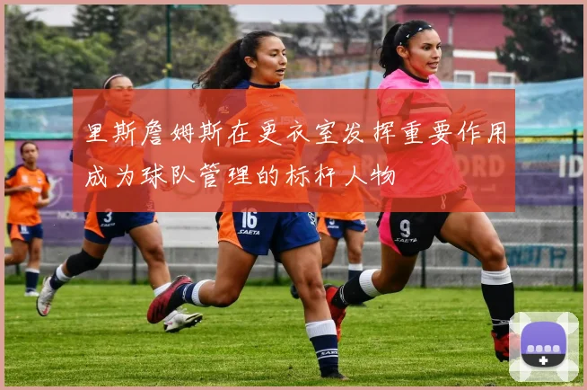 里斯詹姆斯在更衣室发挥重要作用成为球队管理的标杆人物