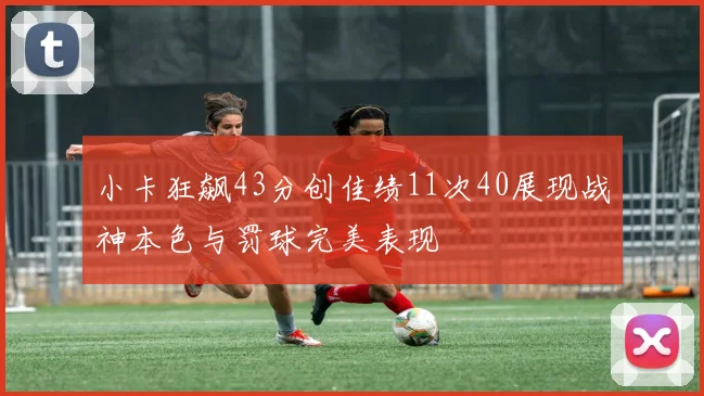 小卡狂飙43分创佳绩11次40展现战神本色与罚球完美表现