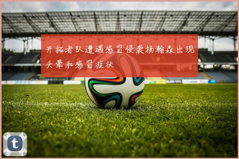 开拓者队遭遇感冒侵袭杨瀚森出现头晕和感冒症状