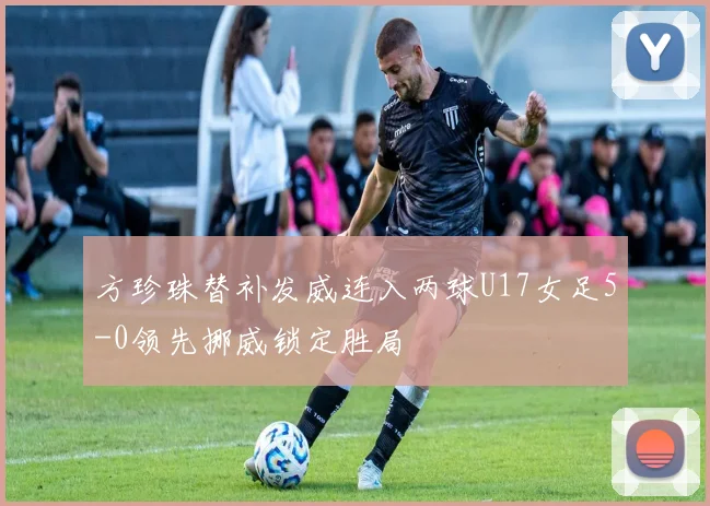 方珍珠替补发威连入两球U17女足5-0领先挪威锁定胜局