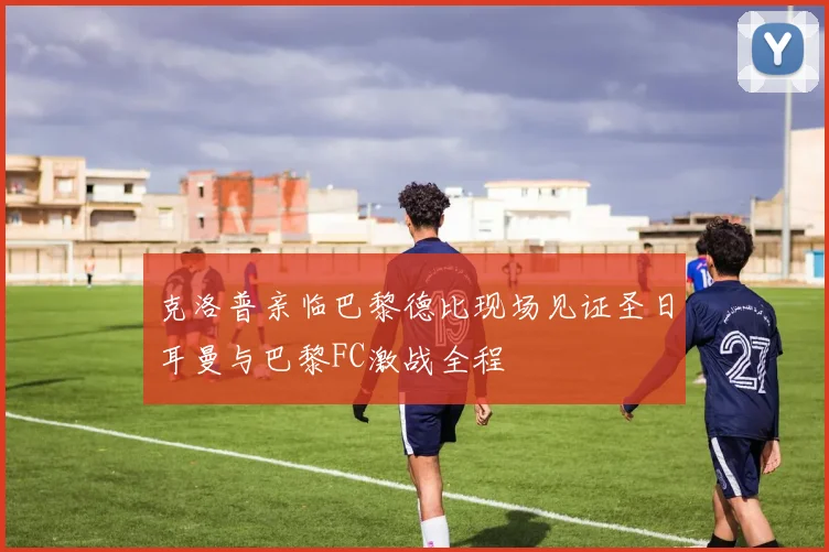 克洛普亲临巴黎德比现场见证圣日耳曼与巴黎FC激战全程