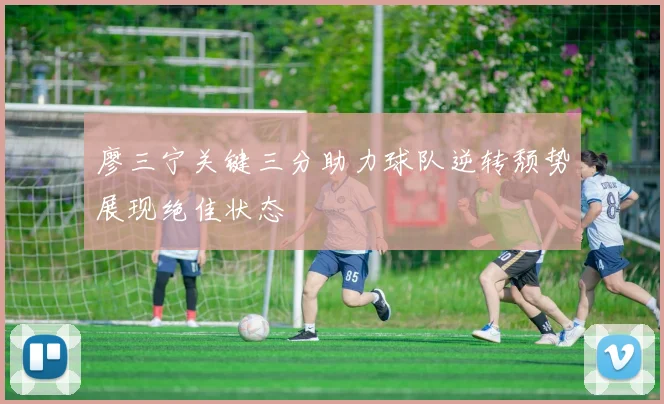 廖三宁关键三分助力球队逆转颓势展现绝佳状态