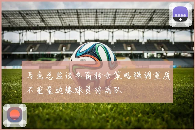 马竞总监谈冬窗转会策略强调重质不重量边缘球员将离队
