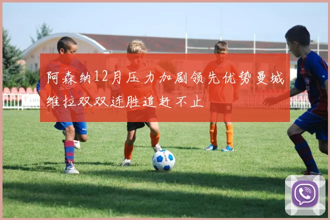 阿森纳12月压力加剧领先优势曼城维拉双双连胜追赶不止
