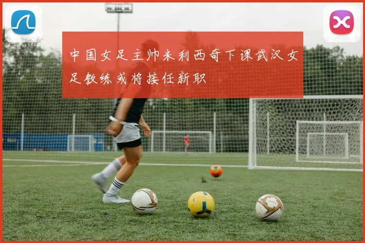 中国女足主帅米利西奇下课武汉女足教练或将接任新职
