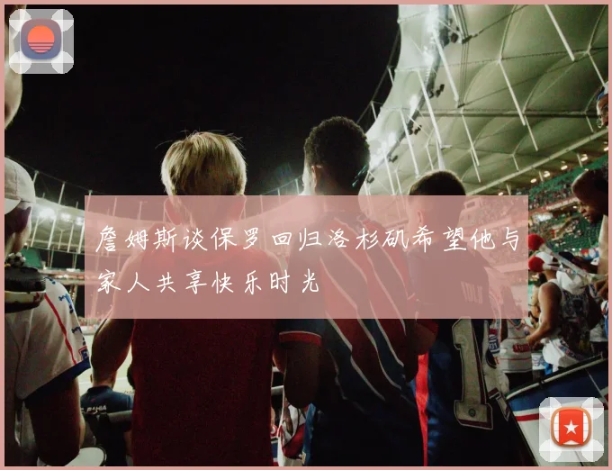 詹姆斯谈保罗回归洛杉矶希望他与家人共享快乐时光