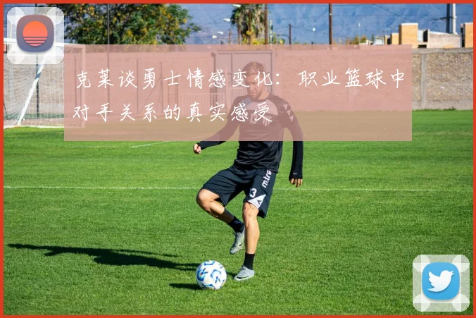 克莱谈勇士情感变化：职业篮球中对手关系的真实感受