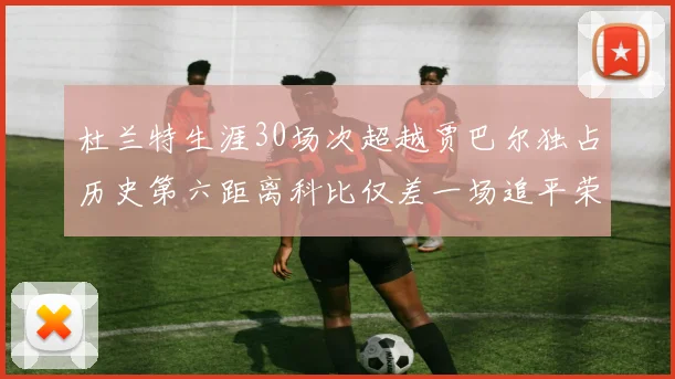 杜兰特生涯30场次超越贾巴尔独占历史第六距离科比仅差一场追平荣耀