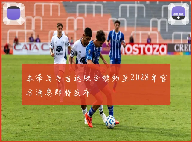 本泽马与吉达联合续约至2028年官方消息即将发布