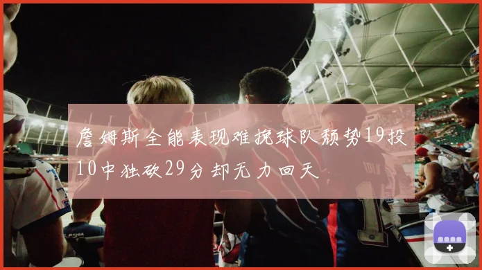 詹姆斯全能表现难挽球队颓势19投10中独砍29分却无力回天