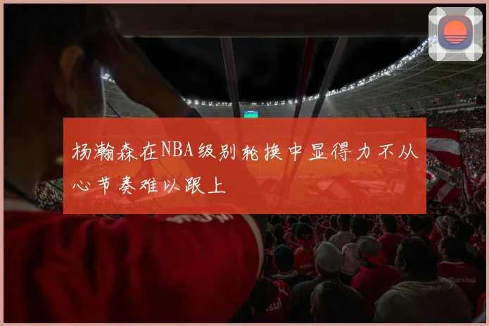 杨瀚森在NBA级别轮换中显得力不从心节奏难以跟上