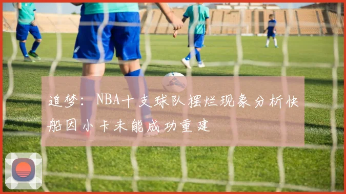 追梦：NBA十支球队摆烂现象分析快船因小卡未能成功重建