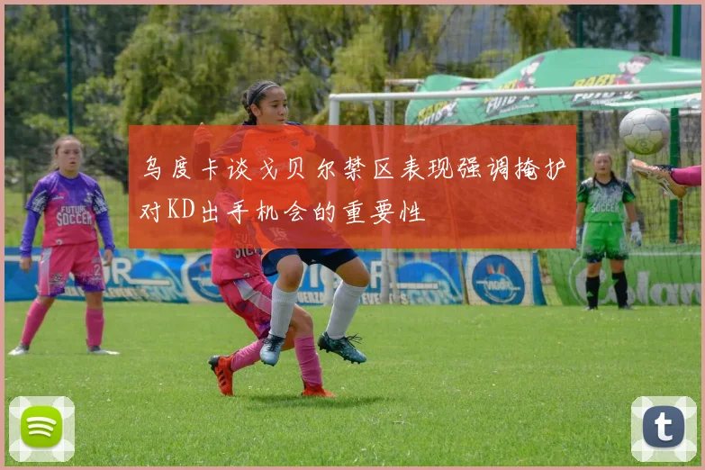 乌度卡谈戈贝尔禁区表现强调掩护对KD出手机会的重要性