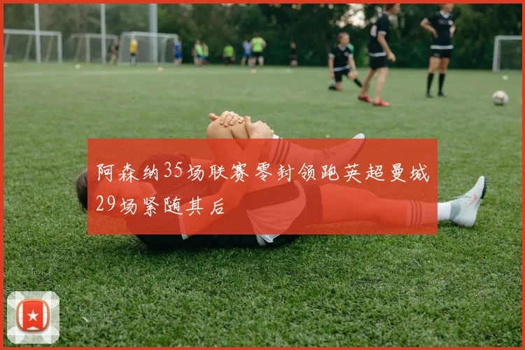 阿森纳35场联赛零封领跑英超曼城29场紧随其后