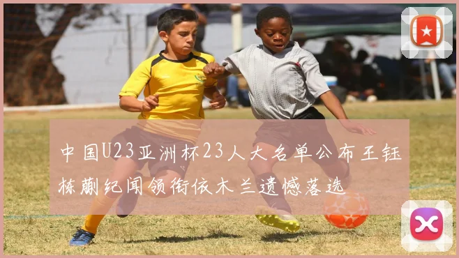中国U23亚洲杯23人大名单公布王钰栋蒯纪闻领衔依木兰遗憾落选