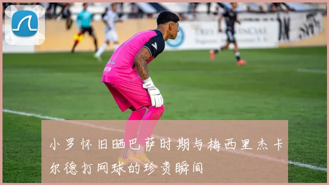 小罗怀旧晒巴萨时期与梅西里杰卡尔德打网球的珍贵瞬间
