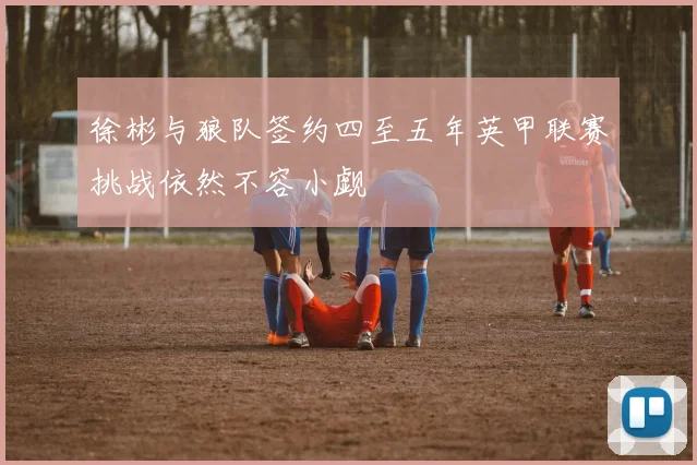 徐彬与狼队签约四至五年英甲联赛挑战依然不容小觑