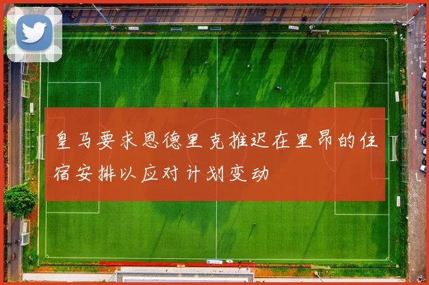 皇马要求恩德里克推迟在里昂的住宿安排以应对计划变动