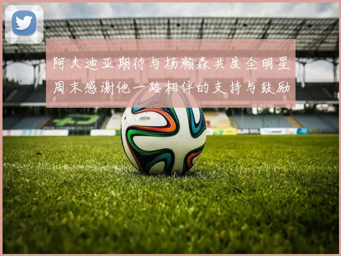 阿夫迪亚期待与杨瀚森共度全明星周末感谢他一路相伴的支持与鼓励