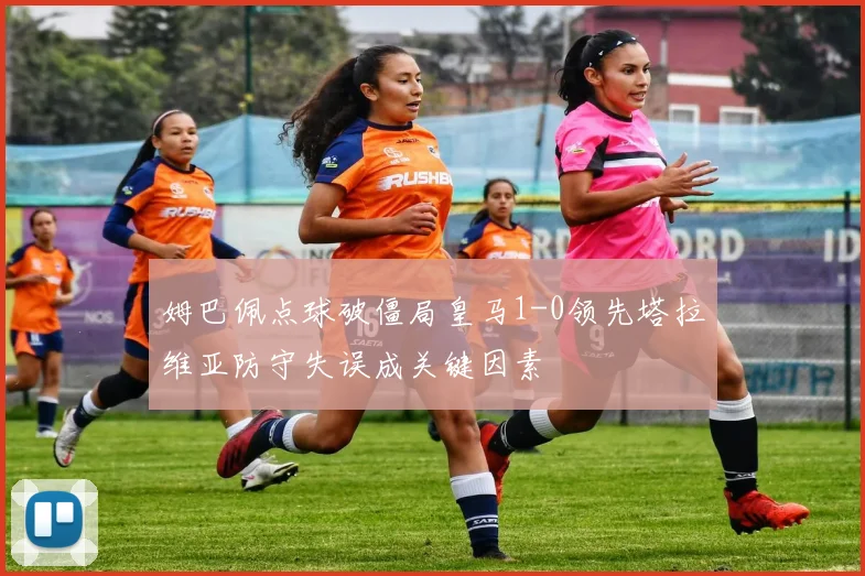 姆巴佩点球破僵局皇马1-0领先塔拉维亚防守失误成关键因素