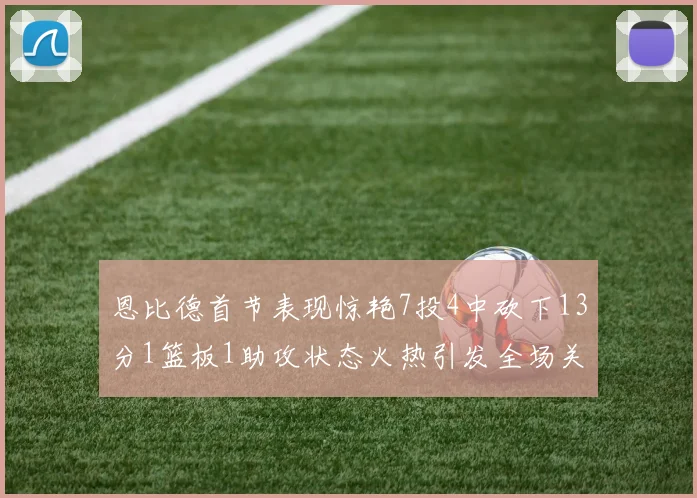 恩比德首节表现惊艳7投4中砍下13分1篮板1助攻状态火热引发全场关注