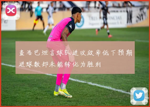 查洛巴坦言球队进攻效率低下预期进球数却未能转化为胜利