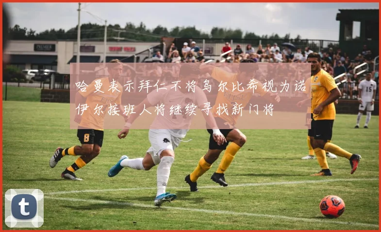 哈曼表示拜仁不将乌尔比希视为诺伊尔接班人将继续寻找新门将