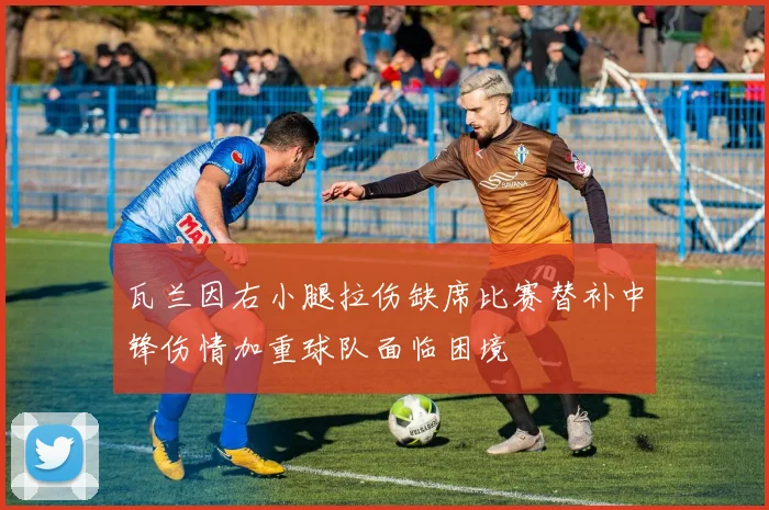 瓦兰因右小腿拉伤缺席比赛替补中锋伤情加重球队面临困境