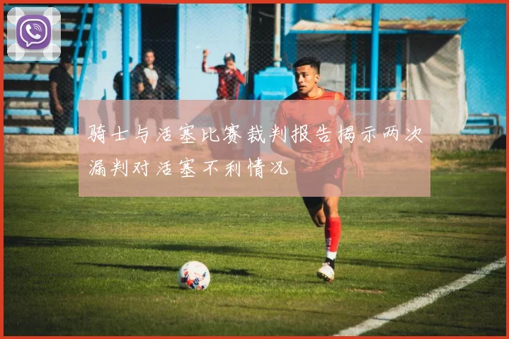 骑士与活塞比赛裁判报告揭示两次漏判对活塞不利情况