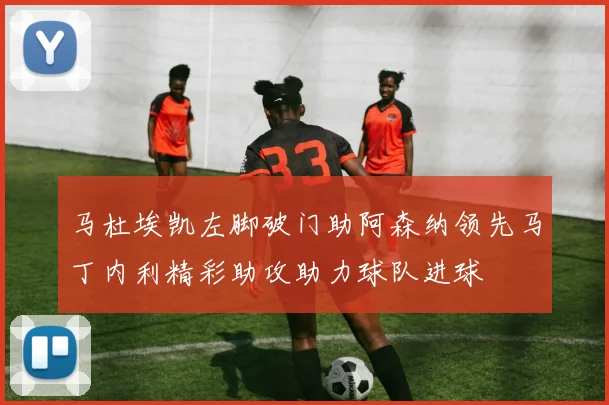 马杜埃凯左脚破门助阿森纳领先马丁内利精彩助攻助力球队进球