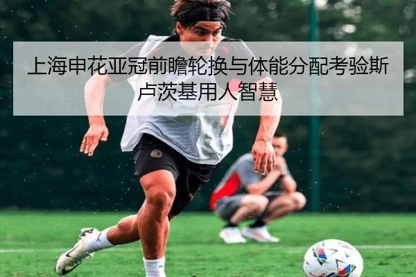 上海申花亚冠前瞻轮换与体能分配考验斯卢茨基用人智慧（jiangnan）